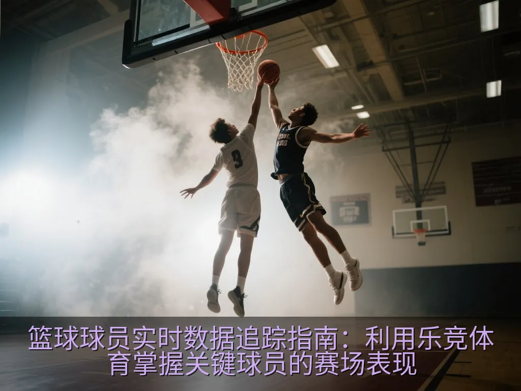 篮球球员实时数据追踪指南：利用乐竞体育掌握关键球员的赛场表现